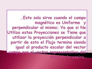 …Esto solo sirve cuando el campo
                magnético es Uniforme y
  perpendicular al mismo; Ya que si No
Utiliza estas Proyecciones se Tiene que
  utilizar la proyección perpendicular a
 partir de esto el Flujo termina siendo
     igual al producto escalar del vector
campo por el vector representativo del
                       área de la espira.
 