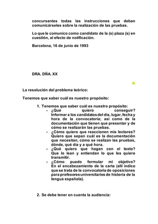 concursantes todas las instrucciones que deban
comunicárseles sobre la realización de las pruebas.
Lo que le comunico como candidato de la (s) plaza (s) en
cuestión, al efecto de notificación.
Barcelona, 16 de junio de 1993
DRA. DÑA. XX
La resolución del problema teórico:
Tenemos que saber cuál es nuestro propósito:
1. Tenemos que saber cuál es nuestro propósito:
 ¿Qué quiero conseguir?
Informar a los candidatosdel día, lugar,fecha y
hora de la convocatoria; así como de la
documentación que tienen que presentar y de
cómo se realizarán las pruebas.
 ¿Cómo quiero que reaccionen mis lectores?
Quiero que sepan cuál es la documentación
que necesitan, cómo se realizan las pruebas,
dónde, qué día y a qué hora.
 ¿Qué quiero que hagan con el texto?
Que lo lean y entiendan lo que les quiero
transmitir.
 ¿Cómo puedo formular mi objetivo?
En el encabezamiento de la carta (allí indico
que se trata de la convocatoria de oposiciones
para profesoresuniversitarios de historia de la
lengua española).
2. Se debe tener en cuenta la audiencia:
 