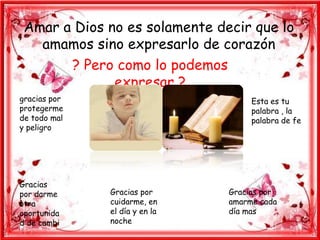 Amar a Dios no es solamente decir que lo
   amamos sino expresarlo de corazón
       ? Pero como lo podemos
              expresar ?
gracias por                         Esta es tu
protegerme                          palabra , la
de todo mal                         palabra de fe
y peligro




Gracias
por darme     Gracias por      Gracias por
otra          cuidarme, en     amarme cada
oportunida    el día y en la   día mas
d de cambi    noche
 