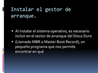 Instalar el gestor de
arranque.
 Al instalar el sistema operativo, es necesario
incluir en el sector de arranque del Disco Duro
 (Llamado MBR o Master Boot Record), un
pequeño programa que nos permite
encontrar en qué
 