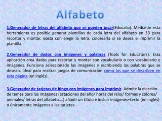 1.Generador de letras del alfabeto que se pueden tocar(Educalia). Mediante esta
herramienta es posible generar plantillas de cada letra del alfabeto en 3D para
recortar y montar. Basta con elegir la letra, colorearla si se desea e imprimir la
plantilla.

2.Generador de dados con imágenes y palabras (Tools for Educators). Esta
aplicación crea dados para recortar y montar con vocabulario o con vocabulario e
imágenes. Funciona seleccionado las imágenes y escribiendo las palabras que se
desean. Ideal para realizar juegos de comunicación como los que se describen en
esta página (en inglés)

3.Generador de tarjetas de bingo con imágenes para imprimir. Admite la elección
de temas para las imágenes (estaciones del año/ horas del reloj/ formas y colores/
animales/ letras del alfabeto….) añadir un título e incluir imágenes+texto (en inglés)
o únicamente imágenes a las tarjetas.
 