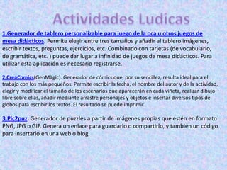 1.Generador de tablero personalizable para juego de la oca u otros juegos de
mesa didácticos. Permite elegir entre tres tamaños y añadir al tablero imágenes,
escribir textos, preguntas, ejercicios, etc. Combinado con tarjetas (de vocabulario,
de gramática, etc. ) puede dar lugar a infinidad de juegos de mesa didácticos. Para
utilizar esta aplicación es necesario registrarse.

2.CreaComics(GenMàgic). Generador de cómics que, por su sencillez, resulta ideal para el
trabajo con los más pequeños. Permite escribir la fecha, el nombre del autor y de la actividad,
elegir y modificar el tamaño de los escenarios que aparecerán en cada viñeta, realizar dibujo
libre sobre ellas, añadir mediante arrastre personajes y objetos e insertar diversos tipos de
globos para escribir los textos. El resultado se puede imprimir.

3.Pic2puz. Generador de puzzles a partir de imágenes propias que estén en formato
PNG, JPG o GIF. Genera un enlace para guardarlo o compartirlo, y también un código
para insertarlo en una web o blog.
 