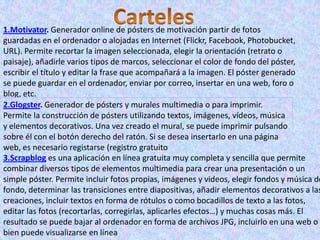 1.Motivator. Generador online de pósters de motivación partir de fotos
guardadas en el ordenador o alojadas en Internet (Flickr, Facebook, Photobucket,
URL). Permite recortar la imagen seleccionada, elegir la orientación (retrato o
paisaje), añadirle varios tipos de marcos, seleccionar el color de fondo del póster,
escribir el título y editar la frase que acompañará a la imagen. El póster generado
se puede guardar en el ordenador, enviar por correo, insertar en una web, foro o
blog, etc.
2.Glogster. Generador de pósters y murales multimedia o para imprimir.
Permite la construcción de pósters utilizando textos, imágenes, vídeos, música
y elementos decorativos. Una vez creado el mural, se puede imprimir pulsando
sobre él con el botón derecho del ratón. Si se desea insertarlo en una página
web, es necesario registarse (registro gratuito
3.Scrapblog es una aplicación en línea gratuita muy completa y sencilla que permite
combinar diversos tipos de elementos multimedia para crear una presentación o un
simple póster. Permite incluir fotos propias, imágenes y videos, elegir fondos y música de
fondo, determinar las transiciones entre diapositivas, añadir elementos decorativos a las
creaciones, incluir textos en forma de rótulos o como bocadillos de texto a las fotos,
editar las fotos (recortarlas, corregirlas, aplicarles efectos…) y muchas cosas más. El
resultado se puede bajar al ordenador en forma de archivos JPG, incluirlo en una web o
bien puede visualizarse en línea
 