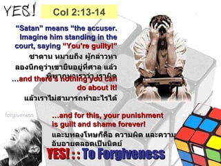 YES! : :  To Forgiveness “ Satan” means “the accuser. Imagine him standing in the court, saying  “You’re guilty!” ซาตาน หมายถึง ผู้กล่าวหา ลองนึกดูว่าเขายืนอยู่ที่ศาล แล้วพิพากษาเราว่า เราผิด … and there’s nothing you can do about it! แล้วเราไม่สามารถทำอะไรได้ … and for this, your punishment  is guilt and shame forever! และบทลงโทษก็คือ ความผิด และความอับอายตลอดเป็นนิตย์ Col 2:13-14 