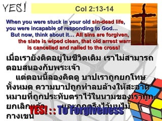 When you were stuck in your old  sin-dead life ,  you were incapable of responding to God…  But now, think about it…  All sins are forgiven,  the slate is wiped clean, that old arrest warrant  is cancelled and nailed to the cross! เมื่อเรายังติดอยู่ในชีวิตเดิม เราไม่สามารถตอบสนองกับพระเจ้า  แต่ตอนนี้ลองคิดดู บาปเราถูกยกโทษทั้งหมด ความบาปถูกทำลบล้างให้สะอาดหมายที่ถูกประทับตราไว้ในนามของเราถูกยกเลิกแล้ว  และถูกตรึงไว้บนไม้กางเขน YES! : :  To Forgiveness Col 2:13-14 