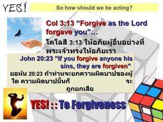 Col 3:13  “ Forgive  as the Lord  forgave  you”… โคโลสี  3:13   ให้อภัยผู้อื่นอย่างที่พระเจ้าทรงให้อภัยเรา John 20:23 “If you  forgive  anyone his sins, they are  forgiven ”   ยอห์น  20:23   ถ้าท่านจะยกความผิดบาปของผู้ใด ความผิดบาปนั้นก็  จะถูกยกเสีย  YES! : :  To Forgiveness So how should we be acting? 