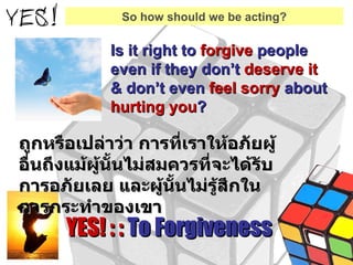 Is it right to  forgive  people even if they don’t  deserve it   & don’t even  feel sorry  about  hurting you ? YES! : :  To Forgiveness So how should we be acting? ถูกหรือเปล่าว่า การที่เราให้อภัยผู้อื่นถึงแม้ผู้นั้นไม่สมควรที่จะได้รับการอภัยเลย และผู้นั้นไม่รู้สึกในการกระทำของเขา 
