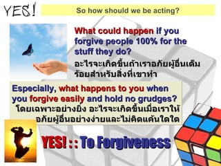 What could happen  if you forgive people 100% for the stuff they do? อะไรจะเกิดขึ้นถ้าเราอภัยผู้อื่นเต็มร้อยสำหรับสิ่งที่เขาทำ Especially,  what happens to you  when you  forgive easily  and hold no grudges? โดยเฉพาะอย่างยิ่ง อะไรจะเกิดขึ้นเมื่อเราให้อภัยผู้อื่นอย่างง่ายและไม่คิดแค้นใดใด YES! : :  To Forgiveness So how should we be acting? 