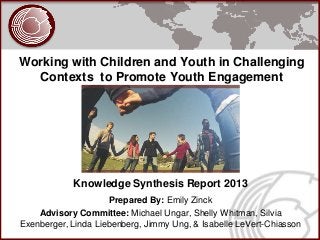 Working with Children and Youth in Challenging
  Contexts to Promote Youth Engagement




            Knowledge Synthesis Report 2013
                     Prepared By: Emily Zinck
    Advisory Committee: Michael Ungar, Shelly Whitman, Silvia
Exenberger, Linda Liebenberg, Jimmy Ung, & Isabelle LeVert-Chiasson
 