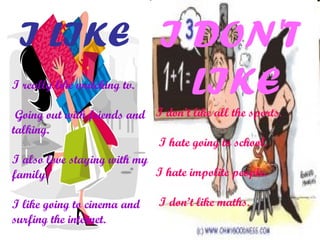 I LIKE
I really like watching tv.
Going out with friends and
talking.
I also love staying with my
family.
I like going to cinema and
surfing the internet.
I DON'T
LIKE
I don’t like all the sports.
I hate going to school.
I hate impolite people.
I don’t like maths.
 
