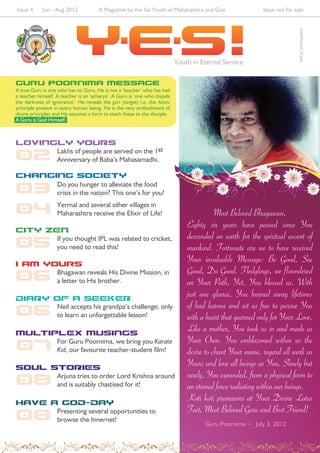 Issue 4     Jun - Aug 2012            A Magazine by the Sai Youth of Maharashtra and Goa                  Issue not for sale




                                                                                                                          srisathyasai.in/yes
                                                                           Youth in Eternal Service

guru poornima Message
A true Guru is one who has no Guru. He is not a ‘teacher’ who has had
a teacher himself. A teacher is an ‘acharya’. A Guru is ‘one who dispels
the darkness of ignorance’. He reveals the guri (target) i.e. the Atmic
principle present in every human being. He is the very embodiment of
divine principles and He assumes a form to teach these to the disciple.
A Guru is God Himself.



LOVINGLY YOURS
                   Lakhs of people are served on the 1st
02                 Anniversary of Baba’s Mahasamadhi.

CHANGING SOCIETY

03                 Do you hunger to alleviate the food
                   crisis in the nation? This one’s for you!

04                 Yermal and several other villages in
                   Maharashtra receive the Elixir of Life!                                Most Beloved Bhagawan,
CITY ZEN
                                                                               Eighty six years have passed since You
                                                                               descended on earth for the spiritual ascent of
05                 If you thought IPL was related to cricket,
                   you need to read this!                                      mankind. Fortunate are we to have received
i am yours
                                                                               Your invaluable Message: Be Good, See
                                                                               Good, Do Good. Fledglings, we floundered
06                 Bhagawan reveals His Divine Mission, in
                   a letter to His brother.                                    on Your Path. Yet, You blessed us. With
DIARY OF A SEEKER
                                                                               just one glance, You burned away lifetimes
                                                                               of bad karma and set us free to pursue You
06                 Neil accepts his grandpa’s challenge, only
                   to learn an unforgettable lesson!                           with a heart that yearned only for Your Love.
MULTIPLEX MUSINGS
                                                                               Like a mother, You took us in and made us
                                                                               Your Own. You emblazoned within us the
07                 For Guru Poornima, we bring you Karate
                   Kid, our favourite teacher-student film!                    desire to chant Your name, regard all work as
SOUL STORIES
                                                                               Yours and love all beings as You. Slowly but
                                                                               surely, You expanded, from a physical form to
08                 Arjuna tries to order Lord Krishna around
                   and is suitably chastised for it!                           an eternal force radiating within our beings.
HAVE A GOD-DAY
                                                                               Koti koti pranaams at Your Divine Lotus
                                                                               Feet, Most Beloved Guru and Best Friend!
08                 Presenting several opportunities to
                   browse the Innernet!
                                                                                     Guru Poornima ~ July 3, 2012
 