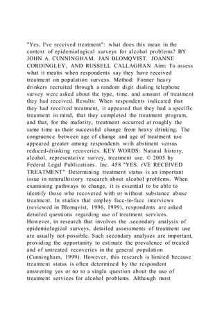 "Yes, I've received treatment": what does this mean in the
context of epidemiological surveys for alcohol problems? BY
JOHN A. CUNNINGHAM. JAN BLOMQVIST. JOANNE
CORDINGLEY, AND RUSSELL CALLAGHAN Aim: To assess
what it meatis when respondents say they have received
treatment on population survexs. Method: Fonner heavy
drinkers recruited through a random digit dialing telephone
survey were asked about the type, time, and amount of treatment
they had received. Results: When respondents indicated that
they had received treatment, it appeared that they had a specific
treatment in mind, that they completed the treatment program,
and that, for the mafority, treatment occurred at roughly the
same time as their successful change from heavy drinking. The
congruence between age of change and age of treatment use
appeared greater among respondents with abstinent versus
reduced-drinking recoveries. KEY WORDS: Natural history,
alcohol, representative survey, treatment use. © 2005 by
Federal Legal Publications. Inc. 458 "YES. rVE RECEIVED
TREATMENT" Determining treatment status is an important
issue in naturalhistory research about alcohol problems. When
examining pathways to change, it is essential to be able to
identify those who recovered with or without substance abuse
treatment. In studies that employ face-to-face interviews
(reviewed in Blomqvist, 1996, 1999), respondents are asked
detailed questions regarding use of treatment services.
However, in research that involves the .secondary analysis of
epidemiological surveys, detailed assessments of treatment use
are usually not possible. Such secondary analyses are important,
providing the opportunity to estimate the prevalence of treated
and of untreated recoveries in the general population
(Cunningham, 1999). However, this research is limited because
treatment status is often determined by the respondent
answering yes or no to a single question about the use of
treatment services for alcohol problems. Although most
 