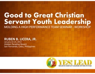 Good to Great Christian
  Servant Youth Leadership
  MOLDING A HIGH PERFORMANCE TEAM SEMINAR - WORKSHOP


  RUBEN B. LICERA, JR.
  January 22-23, 2012
  Hidden Paradise Resort
  San Fernando, Cebu, Philippines




GOOD TO GREAT SERVANT YOUTH LEADERSHIP   www.rubenlicera.com
 