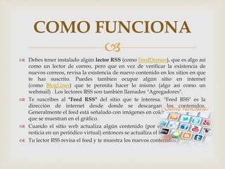 
 Debes tener instalado algún lector RSS (como FeedDemon), que es algo así
como un lector de correo, pero que en vez de verificar la existencia de
nuevos correos, revisa la existencia de nuevo contenido en los sitios en que
te has suscrito. Puedes tambien ocupar algún sitio en internet
(como BlogLines) que te permita hacer lo mismo (algo así como un
webmail) . Los lectores RSS son también llamados "Agregadores".
 Te suscribes al "Feed RSS" del sitio que te interesa. "Feed RSS" es la
dirección de internet desde donde se descargan los contenidos.
Generalmente el feed está señalado con imágenes en color naranja como las
que se muestran en el gráfico.
 Cuando el sitio web actualiza algún contenido (por ejemplo, una nueva
noticia en un periódico virtual) entonces se actualiza el feed RSS.
 Tu lector RSS revisa el feed y te muestra los nuevos contenidos.
COMO FUNCIONA
 