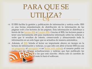 
 El RSS facilita la gestión y publicación de información y noticia webs. RSS
es una forma estandarizada de distribución de la información de las
páginas web a los lectores de las páginas. Esta información se distribuye a
través de las fuentes RSS o Canales RSS. Gracias al RSS, los lectores pasan a
tener una herramienta útil para mantenerse informado sobre las noticias y
webs que le resultan de interés, conservando y almacenando toda la
información en un solo lugar que se actualiza de manera automática.
 Además, el RSS brinda al lector un importante ahorro en tiempo en la
lectura de información y noticias, ya que sólo con abrir el lector RSS (ya sea
un programa, el navegador o un lector web online), el usuario podrá ver
cuáles son las últimas actualizaciones y noticias que han publicado las
diferentes páginas web a las que está suscrito. Ahora solo es cuestión de
relajarse y leer ya que el resto lo hará el software.
PARA QUE SE
UTILIZA?
 