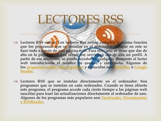 
 Lectores RSS online: Los lectores Rss online cumplen la misma función
que los programas que se instalan en el ordenador, aunque en este se
hace todo a través de una página web. Para ello, uno se tiene que dar de
alta en la página web que ofrece ese servicio y dar de alta un perfil. A
partir de ese momento, se puede acceder en cualquier momento al lector
web introduciendo el nombre de usuario y contraseña. Algunos de
los programas online más populares y conocidos son: Netvibes ó Google
Reader.
 Lectores RSS que se instalan directamente en el ordenador: Son
programas que se instalan en cada ordenador. Cuando se tiene abierto
este programa, el programa accede cada cierto tiempo a las páginas web
suscritas para traer las actualizaciones directamente al ordenador de uno.
Algunos de los programas más populares son: Feedreader, Newsmonster
y RSSReader.
LECTORES RSS
 
