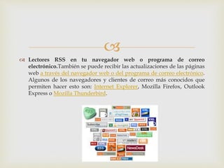 
 Lectores RSS en tu navegador web o programa de correo
electrónico.También se puede recibir las actualizaciones de las páginas
web a través del navegador web o del programa de correo electrónico.
Algunos de los navegadores y clientes de correo más conocidos que
permiten hacer esto son: Internet Explorer, Mozilla Firefox, Outlook
Express o Mozilla Thunderbird.
 