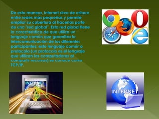 De esta manera, Internet sirve de enlace
entre redes más pequeñas y permite
ampliar su cobertura al hacerlas parte
de una "red global". Esta red global tiene
la característica de que utiliza un
lenguaje común que garantiza la
intercomunicación de los diferentes
participantes; este lenguaje común o
protocolo (un protocolo es el lenguaje
que utilizan las computadoras al
compartir recursos) se conoce como
TCP/IP.
 