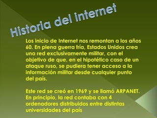 Los inicio de Internet nos remontan a los años
60. En plena guerra fría, Estados Unidos crea
una red exclusivamente militar, con el
objetivo de que, en el hipotético caso de un
ataque ruso, se pudiera tener acceso a la
información militar desde cualquier punto
del país.
Este red se creó en 1969 y se llamó ARPANET.
En principio, la red contaba con 4
ordenadores distribuidos entre distintas
universidades del país
 