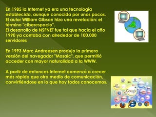 En 1985 la Internet ya era una tecnología
establecida, aunque conocida por unos pocos.
El autor William Gibson hizo una revelación: el
término "ciberespacio".
El desarrollo de NSFNET fue tal que hacia el año
1990 ya contaba con alrededor de 100.000
servidores
En 1993 Marc Andreesen produjo la primera
versión del navegador "Mosaic", que permitió
acceder con mayor naturalidad a la WWW.
A partir de entonces Internet comenzó a crecer
más rápido que otro medio de comunicación,
convirtiéndose en lo que hoy todos conocemos.
 