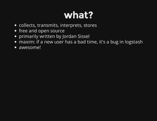 what?
collects, transmits, interprets, stores
free and open source
primarily written by Jordan Sissel
maxim: if a new user has a bad time, it's a bug in logstash
awesome!
 
