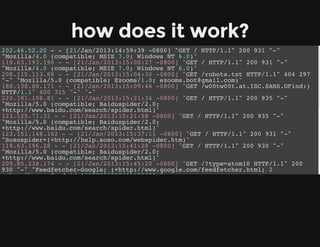 how does it work?
202.46.52.20 - - [21/Jan/2013:14:59:39 -0800] "GET / HTTP/1.1" 200 931 "-"
"Mozilla/4.0 (compatible; MSIE 7.0; Windows NT 6.0)"
119.63.193.196 - - [21/Jan/2013:15:00:27 -0800] "GET / HTTP/1.1" 200 931 "-"
"Mozilla/4.0 (compatible; MSIE 7.0; Windows NT 6.0)"
208.115.113.88 - - [21/Jan/2013:15:04:30 -0800] "GET /robots.txt HTTP/1.1" 404 297
"-" "Mozilla/5.0 (compatible; Ezooms/1.0; ezooms.bot@gmail.com)"
188.138.88.171 - - [21/Jan/2013:15:09:46 -0800] "GET /w00tw00t.at.ISC.SANS.DFind:)
HTTP/1.1" 400 315 "-" "-"
220.181.108.81 - - [21/Jan/2013:15:21:34 -0800] "GET / HTTP/1.1" 200 935 "-"
"Mozilla/5.0 (compatible; Baiduspider/2.0;
+http://www.baidu.com/search/spider.html)"
123.125.71.31 - - [21/Jan/2013:15:21:58 -0800] "GET / HTTP/1.1" 200 935 "-"
"Mozilla/5.0 (compatible; Baiduspider/2.0;
+http://www.baidu.com/search/spider.html)"
123.151.148.162 - - [21/Jan/2013:15:37:11 -0800] "GET / HTTP/1.1" 200 931 "-"
"Sosospider+(+http://help.soso.com/webspider.htm)"
119.63.196.28 - - [21/Jan/2013:15:41:28 -0800] "GET / HTTP/1.1" 200 930 "-"
"Mozilla/5.0 (compatible; Baiduspider/2.0;
+http://www.baidu.com/search/spider.html)"
209.85.238.174 - - [21/Jan/2013:15:45:20 -0800] "GET /?type=atom10 HTTP/1.1" 200
930 "-" "Feedfetcher-Google; (+http://www.google.com/feedfetcher.html; 2
subscribers; feed-id=16157856257601629822)"
188.138.88.171 - - [21/Jan/2013:16:17:06 -0800] "GET /w00tw00t.at.ISC.SANS.DFind:)
HTTP/1.1" 400 315 "-" "-"
123.125.71.35 - - [21/Jan/2013:16:19:22 -0800] "GET / HTTP/1.1" 200 927 "-"
"Mozilla/5.0 (compatible; Baiduspider/2.0;
+http://www.baidu.com/search/spider.html)"
220.181.108.78 - - [21/Jan/2013:16:19:29 -0800] "GET / HTTP/1.1" 200 927 "-"
"Mozilla/5.0 (compatible; Baiduspider/2.0;
+http://www.baidu.com/search/spider.html)"
180.76.5.55 - - [21/Jan/2013:16:20:14 -0800] "GET / HTTP/1.1" 200 930 "-"
"Mozilla/5.0 (compatible; Baiduspider/2.0;
+http://www.baidu.com/search/spider.html)"
 