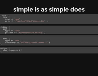 simple is as simple does
input {
file {
type => "web"
path => "/var/log/httpd/access.log" }
}
filter {
grok {
type => "web"
pattern => "%{COMBINEDAPACHELOG}" }
date {
type => "web"
timestamp => "dd/MMM/yyyy:HH:mm:ss Z" }
}
output {
elasticsearch { }
}
 