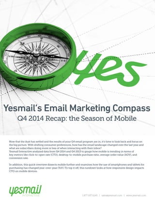 1.877.937.6245 | sales@yesmail.com | www.yesmail.com
The Season of MobileQ4 ‘14 Recap:
Now that the dust has settled and the results of your Q4 email program are in, it’s time to look back and focus on
the big picture. With shifting consumer preferences, how has the email landscape changed over the last year and
what are subscribers doing more or less of when interacting with their inbox?
Yesmail Interactive analyzed data from Q4 2014 and Q4 2013 to gauge how mobile is trending in terms of
key metrics like click-to-open rate (CTO), desktop-to-mobile purchase ratio, average order value (AOV), and
conversion rate.
In addition, this quick overview dissects mobile further and examines how the use of smartphones and tablets for
purchasing has changed year-over-year (YoY.) To top it off, this rundown looks at how responsive design impacts
CTO on mobile devices.
Yesmail’s Email Marketing Compass
Q4 2014 Recap: the Season of Mobile
 