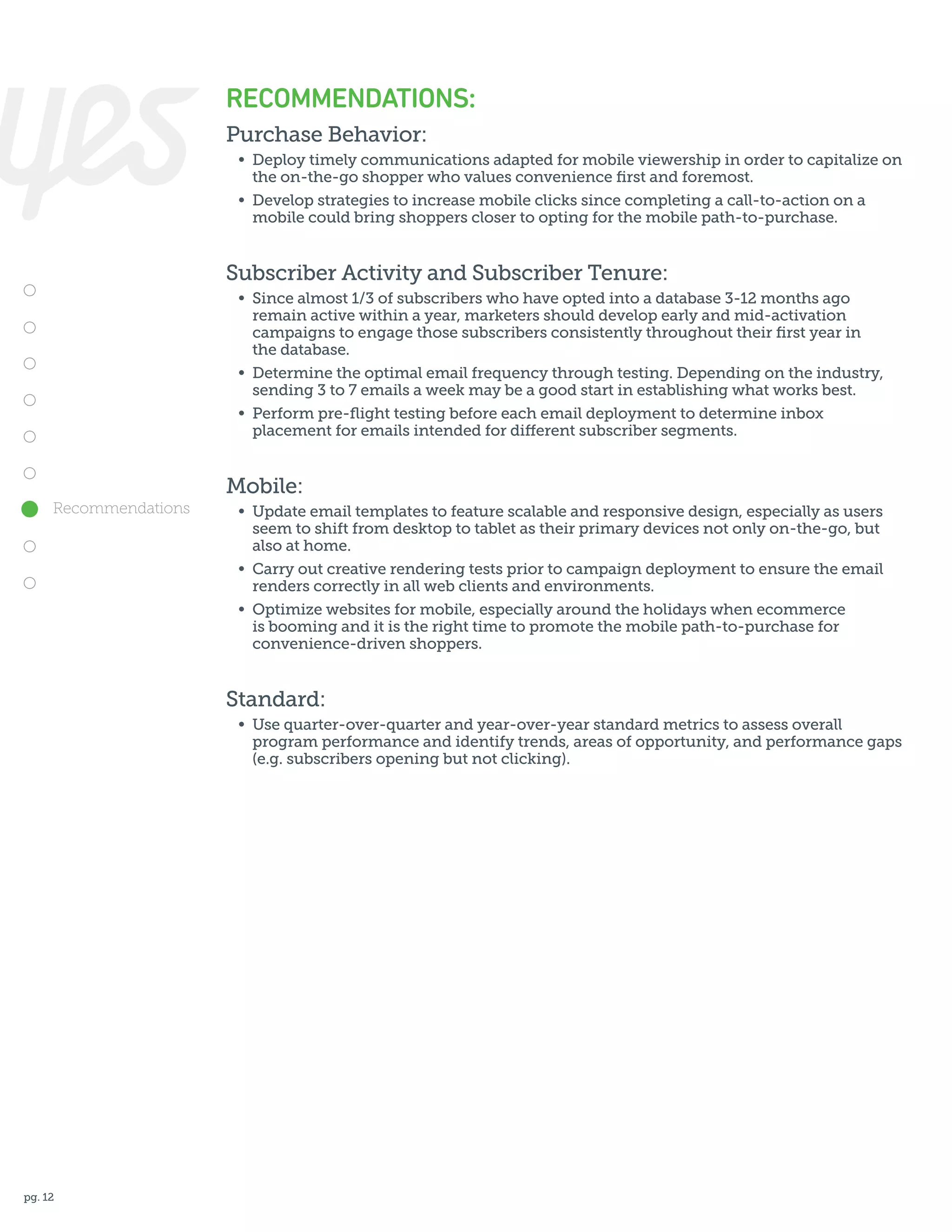RECOMMENDATIONS:
Purchase Behavior:
	 •	 Deploy timely communications adapted for mobile viewership in order to capitalize on
		 the on-the-go shopper who values convenience first and foremost.
	 •	 Develop strategies to increase mobile clicks since completing a call-to-action on a
		 mobile could bring shoppers closer to opting for the mobile path-to-purchase.

Subscriber Activity and Subscriber Tenure:
	 •	 Since almost 1/3 of subscribers who have opted into a database 3-12 months ago
		 remain active within a year, marketers should develop early and mid-activation
		 campaigns to engage those subscribers consistently throughout their first year in
		 the database.
	 •	 Determine the optimal email frequency through testing. Depending on the industry,
		 sending 3 to 7 emails a week may be a good start in establishing what works best.
	 •	 Perform pre-flight testing before each email deployment to determine inbox
		 placement for emails intended for different subscriber segments.

Mobile:
Recommendations

	 •	 Update email templates to feature scalable and responsive design, especially as users
		 seem to shift from desktop to tablet as their primary devices not only on-the-go, but
		 also at home.
	 •	 Carry out creative rendering tests prior to campaign deployment to ensure the email
		 renders correctly in all web clients and environments.
	 •	 Optimize websites for mobile, especially around the holidays when ecommerce
		 is booming and it is the right time to promote the mobile path-to-purchase for
		 convenience-driven shoppers.

Standard:
	 •	 Use quarter-over-quarter and year-over-year standard metrics to assess overall
		 program performance and identify trends, areas of opportunity, and performance gaps
		 (e.g. subscribers opening but not clicking).

pg. 12

 