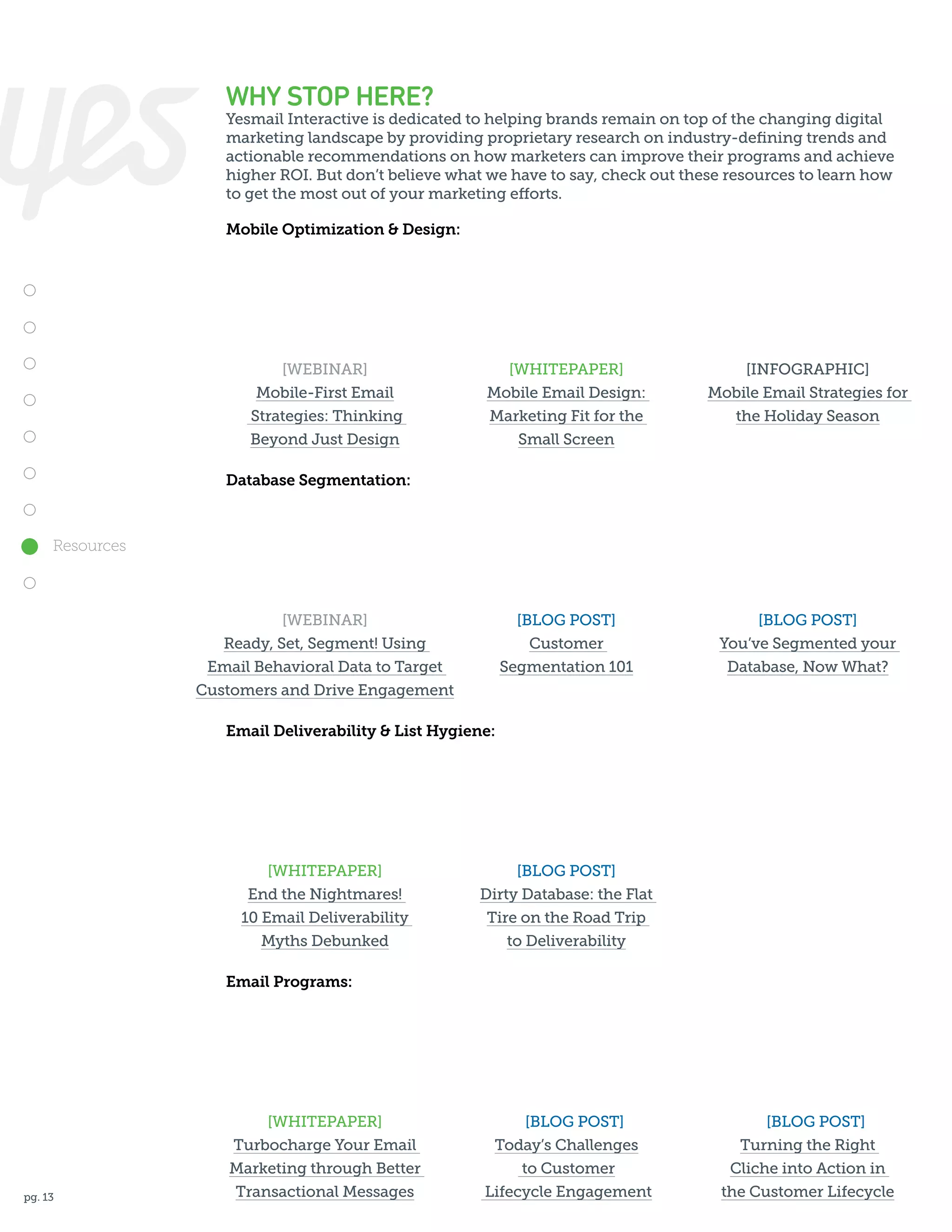 WHY STOP HERE?

Yesmail Interactive is dedicated to helping brands remain on top of the changing digital
marketing landscape by providing proprietary research on industry-defining trends and
actionable recommendations on how marketers can improve their programs and achieve
higher ROI. But don’t believe what we have to say, check out these resources to learn how
to get the most out of your marketing efforts.
Mobile Optimization & Design:

[WEBINAR]
Mobile-First Email
Strategies: Thinking
Beyond Just Design

[WHITEPAPER]
Mobile Email Design:
Marketing Fit for the
Small Screen

[INFOGRAPHIC]
Mobile Email Strategies for
the Holiday Season

[BLOG POST]
Customer
Segmentation 101

[BLOG POST]
You’ve Segmented your
Database, Now What?

Database Segmentation:

Resources

[WEBINAR]
Ready, Set, Segment! Using
Email Behavioral Data to Target
Customers and Drive Engagement
Email Deliverability & List Hygiene:

[WHITEPAPER]
End the Nightmares!
10 Email Deliverability
Myths Debunked

[BLOG POST]
Dirty Database: the Flat
Tire on the Road Trip
to Deliverability

Email Programs:

pg. 13

[WHITEPAPER]
	
Turbocharge Your Email
Marketing through Better
Transactional Messages

[BLOG POST]
Today’s Challenges
to Customer
Lifecycle Engagement

	

[BLOG POST]
Turning the Right
Cliche into Action in
the Customer Lifecycle

 