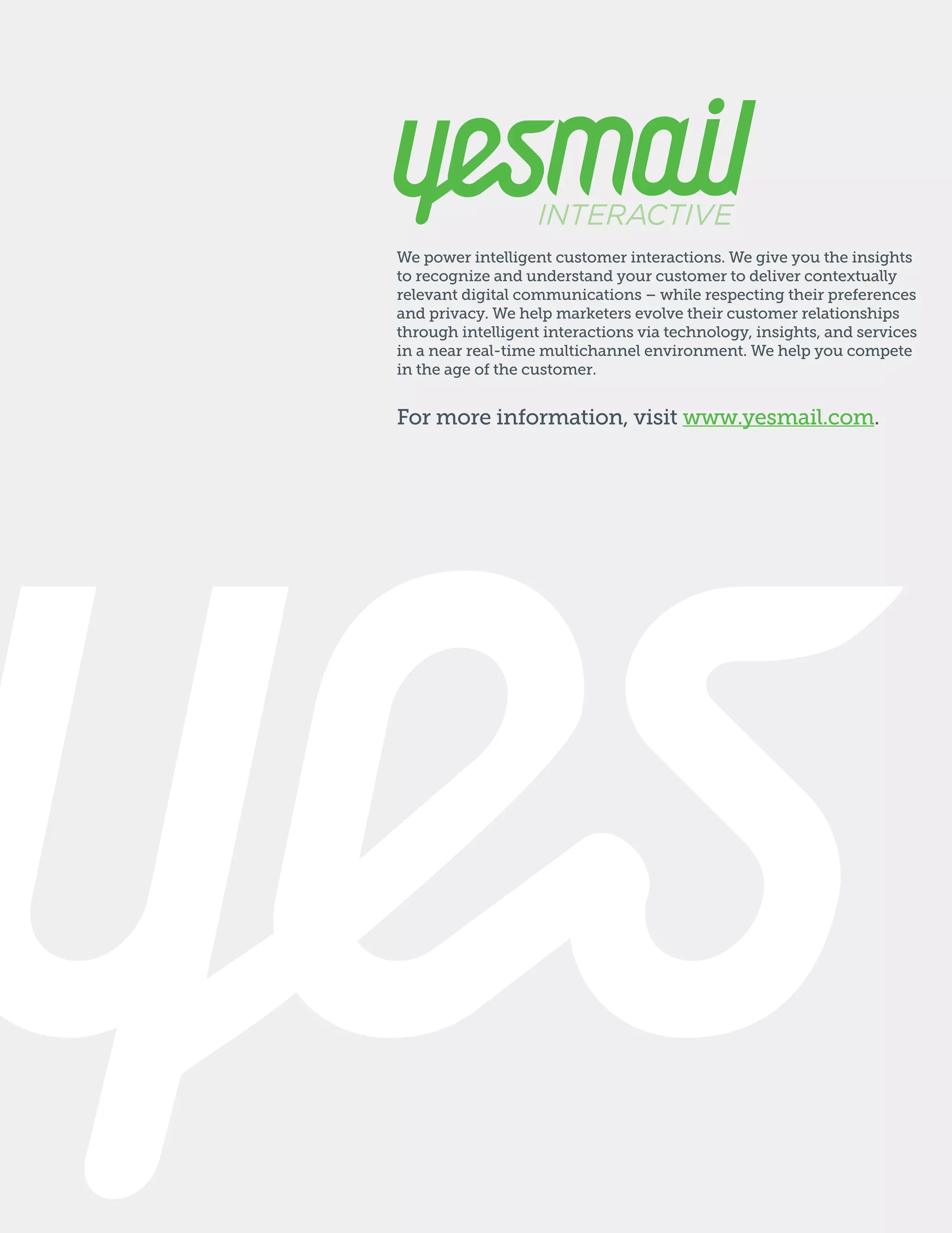 We power intelligent customer interactions. We give you the insights
to recognize and understand your customer to deliver contextually
relevant digital communications – while respecting their preferences
and privacy. We help marketers evolve their customer relationships
through intelligent interactions via technology, insights, and services
in a near real-time multichannel environment. We help you compete
in the age of the customer.

For more information, visit www.yesmail.com.

 