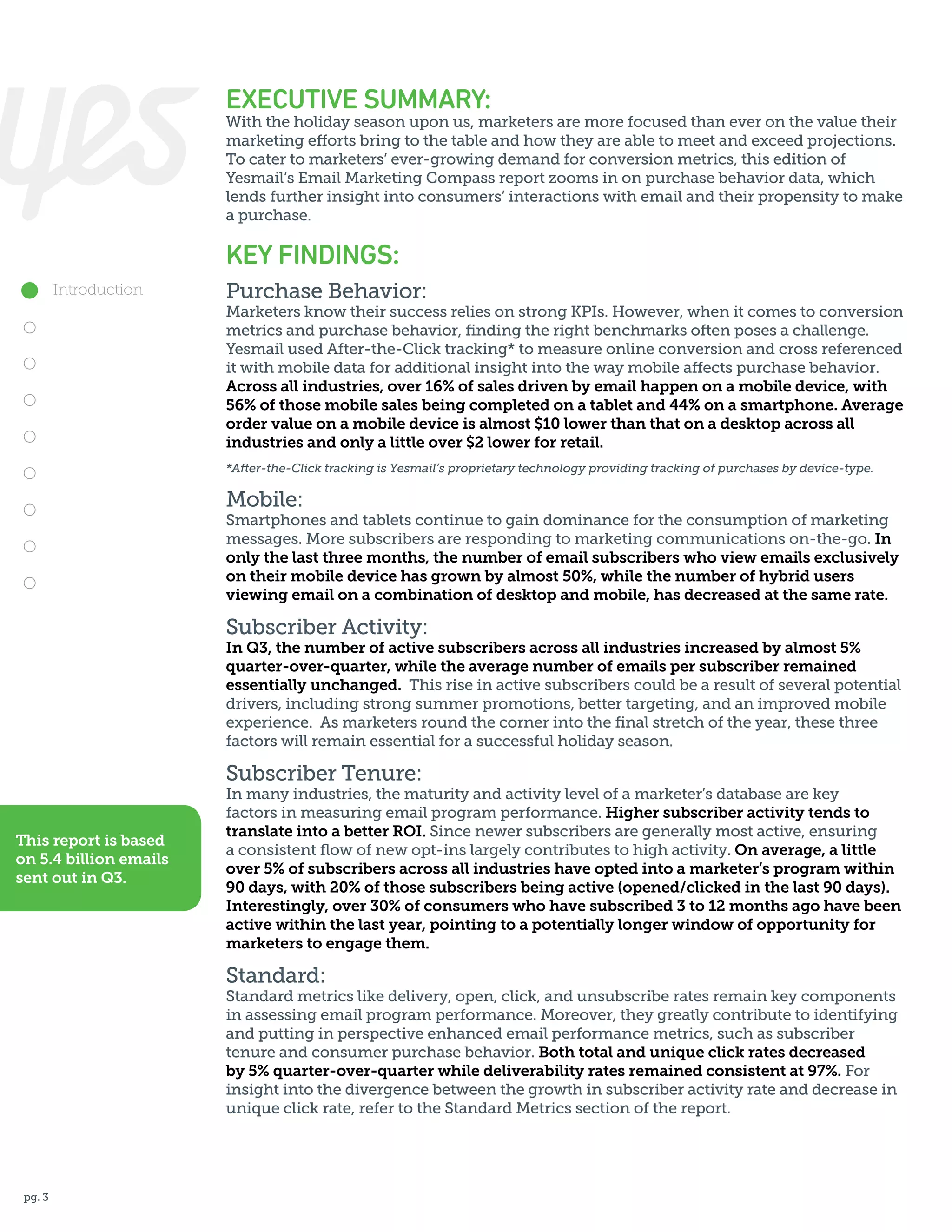 EXECUTIVE SUMMARY:

With the holiday season upon us, marketers are more focused than ever on the value their
marketing efforts bring to the table and how they are able to meet and exceed projections.
To cater to marketers’ ever-growing demand for conversion metrics, this edition of
Yesmail’s Email Marketing Compass report zooms in on purchase behavior data, which
lends further insight into consumers’ interactions with email and their propensity to make
a purchase.

KEY FINDINGS:
Introduction

Purchase Behavior:

Marketers know their success relies on strong KPIs. However, when it comes to conversion
metrics and purchase behavior, finding the right benchmarks often poses a challenge.
Yesmail used After-the-Click tracking* to measure online conversion and cross referenced
it with mobile data for additional insight into the way mobile affects purchase behavior.
Across all industries, over 16% of sales driven by email happen on a mobile device, with
56% of those mobile sales being completed on a tablet and 44% on a smartphone. Average
order value on a mobile device is almost $10 lower than that on a desktop across all
industries and only a little over $2 lower for retail.
*After-the-Click tracking is Yesmail’s proprietary technology providing tracking of purchases by device-type.

Mobile:

Smartphones and tablets continue to gain dominance for the consumption of marketing
messages. More subscribers are responding to marketing communications on-the-go. In
only the last three months, the number of email subscribers who view emails exclusively
on their mobile device has grown by almost 50%, while the number of hybrid users
viewing email on a combination of desktop and mobile, has decreased at the same rate.

Subscriber Activity:

In Q3, the number of active subscribers across all industries increased by almost 5%
quarter-over-quarter, while the average number of emails per subscriber remained
essentially unchanged. This rise in active subscribers could be a result of several potential
drivers, including strong summer promotions, better targeting, and an improved mobile
experience. As marketers round the corner into the final stretch of the year, these three
factors will remain essential for a successful holiday season.

Subscriber Tenure:
This report is based
on 5.4 billion emails
sent out in Q3.

In many industries, the maturity and activity level of a marketer’s database are key
factors in measuring email program performance. Higher subscriber activity tends to
translate into a better ROI. Since newer subscribers are generally most active, ensuring
a consistent flow of new opt-ins largely contributes to high activity. On average, a little
over 5% of subscribers across all industries have opted into a marketer’s program within
90 days, with 20% of those subscribers being active (opened/clicked in the last 90 days).
Interestingly, over 30% of consumers who have subscribed 3 to 12 months ago have been
active within the last year, pointing to a potentially longer window of opportunity for
marketers to engage them.

Standard:

Standard metrics like delivery, open, click, and unsubscribe rates remain key components
in assessing email program performance. Moreover, they greatly contribute to identifying
and putting in perspective enhanced email performance metrics, such as subscriber
tenure and consumer purchase behavior. Both total and unique click rates decreased
by 5% quarter-over-quarter while deliverability rates remained consistent at 97%. For
insight into the divergence between the growth in subscriber activity rate and decrease in
unique click rate, refer to the Standard Metrics section of the report.

pg. 3

 