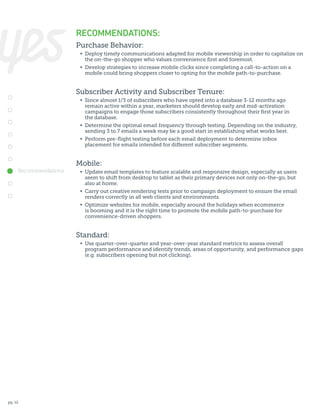 RECOMMENDATIONS:
Purchase Behavior:
	 •	 Deploy timely communications adapted for mobile viewership in order to capitalize on
		 the on-the-go shopper who values convenience first and foremost.
	 •	 Develop strategies to increase mobile clicks since completing a call-to-action on a
		 mobile could bring shoppers closer to opting for the mobile path-to-purchase.

Subscriber Activity and Subscriber Tenure:
	 •	 Since almost 1/3 of subscribers who have opted into a database 3-12 months ago
		 remain active within a year, marketers should develop early and mid-activation
		 campaigns to engage those subscribers consistently throughout their first year in
		 the database.
	 •	 Determine the optimal email frequency through testing. Depending on the industry,
		 sending 3 to 7 emails a week may be a good start in establishing what works best.
	 •	 Perform pre-flight testing before each email deployment to determine inbox
		 placement for emails intended for different subscriber segments.

Mobile:
Recommendations

	 •	 Update email templates to feature scalable and responsive design, especially as users
		 seem to shift from desktop to tablet as their primary devices not only on-the-go, but
		 also at home.
	 •	 Carry out creative rendering tests prior to campaign deployment to ensure the email
		 renders correctly in all web clients and environments.
	 •	 Optimize websites for mobile, especially around the holidays when ecommerce
		 is booming and it is the right time to promote the mobile path-to-purchase for
		 convenience-driven shoppers.

Standard:
	 •	 Use quarter-over-quarter and year-over-year standard metrics to assess overall
		 program performance and identify trends, areas of opportunity, and performance gaps
		 (e.g. subscribers opening but not clicking).

pg. 12

 