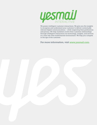 We power intelligent customer interactions. We give you the insights
to recognize and understand your customer to deliver contextually
relevant digital communications – while respecting their preferences
and privacy. We help marketers evolve their customer relationships
through intelligent interactions via technology, insights, and services
in a near real-time multichannel environment. We help you compete
in the age of the customer.

For more information, visit www.yesmail.com.

 