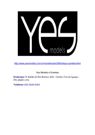 http://www.yesmodels.com.br/modelos/ler/266/diego-quintela.html
Yes Models e Eventos
Endereço: R.Barão do Rio Branco, 640 - Centro, Foz do Iguaçu -
PR, 85851-310
Telefone:(45) 3028-2424
 