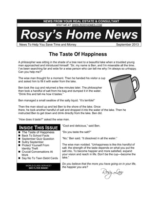 The Taste Of Happiness
A philosopher was sitting in the shade of a tree next to a beautiful lake when a troubled young
man approached and introduced himself: “Sir, my name is Ben, and I’m miserable all the time.
I’ve been searching far and wide for a wise person who can tell me why I’m always so unhappy.
Can you help me?”
The wise man thought for a moment. Then he handed his visitor a cup
and asked him to fill it with water from the lake.
Ben took the cup and returned a few minutes later. The philosopher
then took a handful of salt from his bag and dumped it in the water.
“Drink this and tell me how it tastes.”
Ben managed a small swallow of the salty liquid. “It’s terrible!”
Then the man stood up and led Ben to the shore of the lake. Once
there, he took another handful of salt and dropped it into the water of the lake. Then he
instructed Ben to get down and drink directly from the lake. Ben did.
“How does it taste?” asked the wise man.
“Cool and delicious,” said Ben.
“Do you taste the salt?”
“No,” Ben said. “It dissolved in all the water.”
The wise man nodded. “Unhappiness is like this handful of
salt: the strength of the taste depends on what you put the
salt into. To become happier and more satisfied, expand
your vision and reach in life. Don’t be the cup—become the
lake.”
Do you believe that the more you have going on in your life,
the happier you are?
NEWS FROM YOUR REAL ESTATE & CONSULTANT
VISIT ME AT WWW.ROSYHOMES.COM
Rosy’s Home News
News To Help You Save Time and Money September 2013
INSIDE THIS ISSUE
The Taste of Happiness
Back To School Facts
September Quiz Question
Sultry September
Protect Yourself From
Identity Theft
Crucial Conversations At
Work
Say No To Teen Debit Cards
WORLD-CLASS SERVICE?
SEE FLYER INSIDE!
 