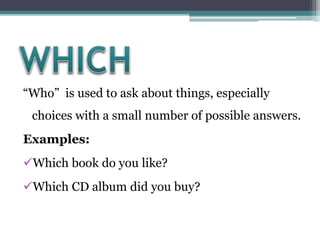 “Who” is used to ask about things, especially
choices with a small number of possible answers.
Examples:
Which book do you like?
Which CD album did you buy?
 