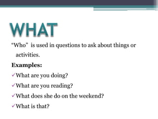 “Who” is used in questions to ask about things or
activities.
Examples:
What are you doing?
What are you reading?
What does she do on the weekend?
What is that?
 