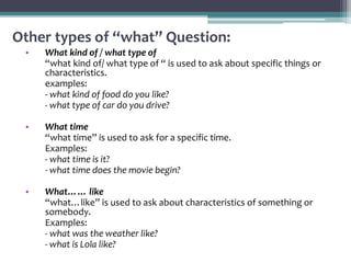 Other types of “what” Question:
• What kind of / what type of
“what kind of/ what type of “ is used to ask about specific things or
characteristics.
examples:
- what kind of food do you like?
- what type of car do you drive?
• What time
“what time” is used to ask for a specific time.
Examples:
- what time is it?
- what time does the movie begin?
• What…… like
“what…like” is used to ask about characteristics of something or
somebody.
Examples:
- what was the weather like?
- what is Lola like?
 