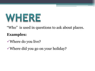 “Who” is used in questions to ask about places.
Examples:
Where do you live?
Where did you go on your holiday?
 