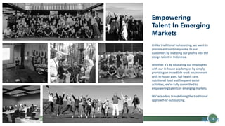 Flowchart Power Point
Empowering
Talent In Emerging
Markets
Unlike traditional outsourcing, we want to
provide extraordinary value to our
customers by investing our profits into the
design talent in Indonesia.
Whether it’s by educating our employees
with our in house academy or by simply
providing an incredible work environment
with in-house gym, full health care,
nutritional food and frequent social
activities, we’re fully committed to
empowering talents in emerging markets.
We’re leaders In redefining the traditional
approach of outsourcing.
14
 