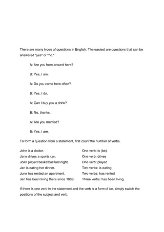 There are many types of questions in English. The easiest are questions that can be
answered "yes" or "no."

       A: Are you from around here?

       B: Yes, I am.

       A: Do you come here often?

       B: Yes, I do.

       A: Can I buy you a drink?

       B: No, thanks.

       A: Are you married?

       B: Yes, I am.

To form a question from a statement, first count the number of verbs.

John is a doctor.                           One verb: is (be)
Jane drives a sports car.                   One verb: drives
Joan played basketball last night.          One verb: played
Jan is eating her dinner.                   Two verbs: is eating
June has rented an apartment.               Two verbs: has rented
Jen has been living there since 1969.       Three verbs: has been living

If there is one verb in the statement and the verb is a form of be, simply switch the
positions of the subject and verb.
 
