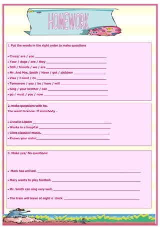1. Put the words in the right order to make questions


 Crazy/ are / you ______________________________________
 Your / dogs / are / they ________________________________
 Still / friends / we / are ________________________________
 Mr. And Mrs. Smith / Have / got / children _________________
 Visa / I need / do _____________________________________
 Tomorrow / you / be / here / will _________________________
 Sing / your brother / can ________________________________
 go / must / you / now __________________________________


2. make questions with he.
You want to know. If somebody ..


 Lived in Lisbon __________________________________________
 Works in a hospital ______________________________________
 Likes classical music. ____________________________________
 Knows your sister_______________________________________




3. Make yes/ No questions:




  Mark has arrived. _______________________________________________________


 Mary wants to play football. _______________________________________________


 Mr. Smith can sing very well. ______________________________________________


 The train will leave at eight o´clock. ________________________________________
 