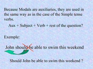 Because Modals are auxiliaries, they are used in
the same way as in the case of the Simple tense
verbs.
Aux + Subject + Verb + rest of the question?
Exemple:
John should be able to swim this weekend
Should John be able to swim this weekend ?
 