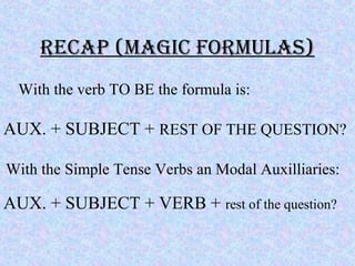 Recap (Magic FoRMulas)
With the verb TO BE the formula is:
AUX. + SUBJECT + REST OF THE QUESTION?
With the Simple Tense Verbs an Modal Auxilliaries:
AUX. + SUBJECT + VERB + rest of the question?
 