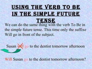 Using the verb to be
in the simple fUtUre
tense
We can do the same thing with the verb To Be in
the simple future tense. This time only the suffixe
Will go in front of the subject.
Susan will go to the dentist tomorrow afternoon
Will Susan go to the dentist tomorrow afternoon?
 