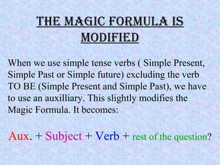 the magic formUla is
modified
When we use simple tense verbs ( Simple Present,
Simple Past or Simple future) excluding the verb
TO BE (Simple Present and Simple Past), we have
to use an auxilliary. This slightly modifies the
Magic Formula. It becomes:
Aux. + Subject + Verb + rest of the question?
 
