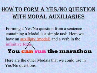 how to form A Yes/no QUestion
with moDAl AUxiliAries
Forming a Yes/No question from a sentence
containing a Modal is a simple task. Here we
have an auxiliary (modal) and a verb in the
infinitive form.
You can run the marathon
Here are the other Modals that we could use in
Yes/No questions.
 