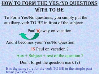 how To ForM The YeS/No QueSTioNS
wiTh To Be
To Form Yes/No questions, you simply put the
auxiliary-verb TO BE in front of the subject:
Paul is away on vacation
And it becomes your Yes/No Question:
IS Paul on vacation ?
Aux + Subject + rest of the question ?
Don’t forget the question mark (?)
It is the same rule for the verb TO BE in the simple past
tense (Was/Were)
 