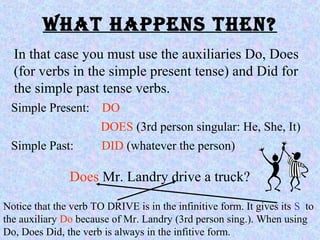What happens then?
In that case you must use the auxiliaries Do, Does
(for verbs in the simple present tense) and Did for
the simple past tense verbs.
Simple Present: DO
DOES (3rd person singular: He, She, It)
Simple Past: DID (whatever the person)
Does Mr. Landry drive a truck?
Notice that the verb TO DRIVE is in the infinitive form. It gives its S to
the auxiliary Do because of Mr. Landry (3rd person sing.). When using
Do, Does Did, the verb is always in the infitive form.
 